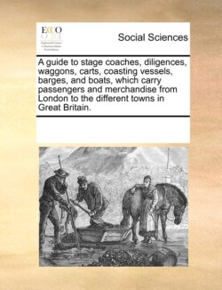 Guide to Stage Coaches, Diligences, Waggons, Carts, Coasting Vessels, Barges, and Boats, Which Carry Passengers and Merchandise from London to the Different Towns in Great Britain.