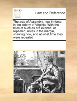 Acts of Assembly, Now in Force, in the Colony of Virginia. with the Titles of Such as Are Expired, or Repealed; Notes in the Margin, Shewing How, and at What Time They Were Repealed