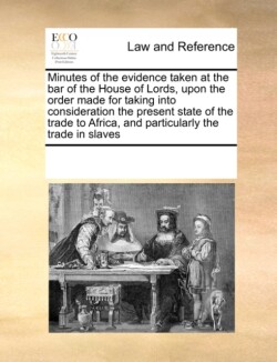 Minutes of the Evidence Taken at the Bar of the House of Lords, Upon the Order Made for Taking Into Consideration the Present State of the Trade to Africa, and Particularly the Trade in Slaves