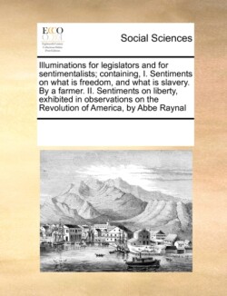 Illuminations for Legislators and for Sentimentalists; Containing, I. Sentiments on What Is Freedom, and What Is Slavery. by a Farmer. II. Sentiments on Liberty, Exhibited in Observations on the Revolution of America, by ABBE Raynal
