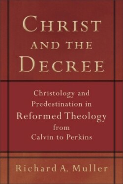 Christ and the Decree – Christology and Predestination in Reformed Theology from Calvin to Perkins