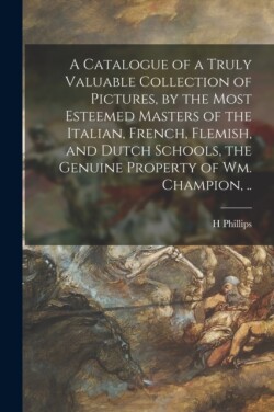 Catalogue of a Truly Valuable Collection of Pictures, by the Most Esteemed Masters of the Italian, French, Flemish, and Dutch Schools, the Genuine Property of Wm. Champion, ..