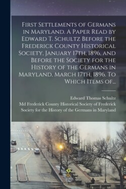 First Settlements of Germans in Maryland. A Paper Read by Edward T. Schultz Before the Frederick County Historical Society, January 17th, 1896, and Before the Society for the History of the Germans in Maryland, March 17th, 1896. To Which Items Of...