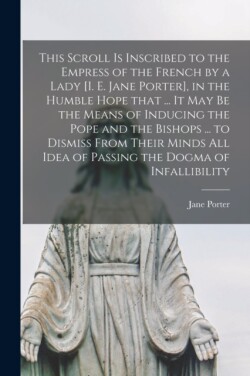 This Scroll is Inscribed to the Empress of the French by a Lady [i. E. Jane Porter], in the Humble Hope That ... It May Be the Means of Inducing the Pope and the Bishops ... to Dismiss From Their Minds All Idea of Passing the Dogma of Infallibility...