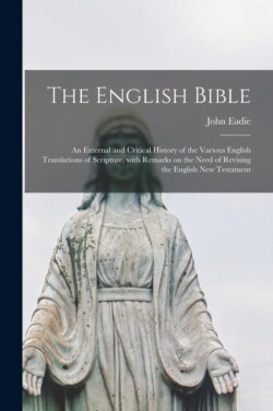 English Bible; an External and Critical History of the Various English Translations of Scripture, With Remarks on the Need of Revising the English New Testament