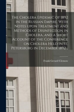 Cholera Epidemic of 1892 in the Russian Empire. With Notes Upon Treatment and Methods of Disinfection in Cholera, and a Short Account of the Conference on Cholera Held in St. Petersburg in December 1892 ..