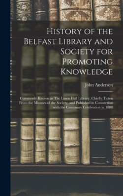 History of the Belfast Library and Society for Promoting Knowledge Commonly Known as The Linen Hall Library, Chiefly Taken From the Minutes of the Society, and Published in Connection With the Centenary Celebration in 1888