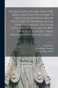 Bible & Polygamy. Does the Bible Sanction Polygamy? A Discussion Between Orson Pratt and J.P. Newman, in the New Tabernacle, Salt Lake City, August 12, 13, and 14, 1870. To Which is Added Three Sermons on the Same Subject. [microform]