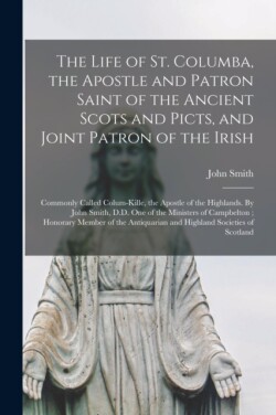 Life of St. Columba, the Apostle and Patron Saint of the Ancient Scots and Picts, and Joint Patron of the Irish; Commonly Called Colum-Kille, the Apostle of the Highlands. By John Smith, D.D. One of the Ministers of Campbelton; Honorary Member Of...