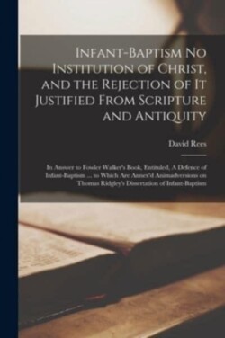 Infant-baptism No Institution of Christ, and the Rejection of It Justified From Scripture and Antiquity