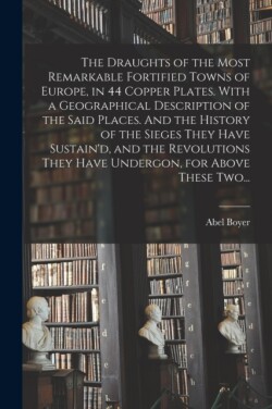 Draughts of the Most Remarkable Fortified Towns of Europe, in 44 Copper Plates. With a Geographical Description of the Said Places. And the History of the Sieges They Have Sustain'd, and the Revolutions They Have Undergon, for Above These Two...