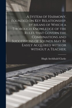 System of Harmony, Founded on Key Relationship, by Means of Which a Thorough Knowledge of the Rules That Govern the Combinations and Successions of Sounds May Be Easily Acquired With or Without a Teacher;