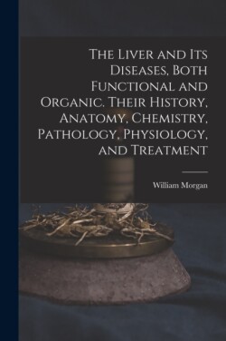 Liver and Its Diseases, Both Functional and Organic. Their History, Anatomy, Chemistry, Pathology, Physiology, and Treatment