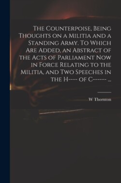 Counterpoise, Being Thoughts on a Militia and a Standing Army. To Which Are Added, an Abstract of the Acts of Parliament Now in Force Relating to the Militia, and Two Speeches in the H---- of C------ ...