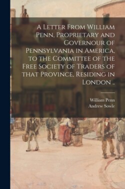 Letter From William Penn, Proprietary and Governour of Pennsylvania in America, to the Committee of the Free Society of Traders of That Province, Residing in London ..