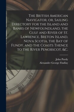 British American Navigator, or, Sailing Directory for the Island and Banks of Newfoundland, the Gulf and River of St. Lawrence, Breton Island, Nova Scotia, the Bay of Fundy, and the Coasts Thence to the River Penobscot, &c. [microform]
