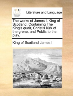 Works of James I, King of Scotland. Containing the King's Quair, Christis Kirk of the Grene, and Peblis to the Play.