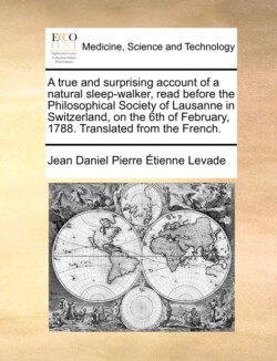 True and Surprising Account of a Natural Sleep-Walker, Read Before the Philosophical Society of Lausanne in Switzerland, on the 6th of February, 1788. Translated from the French.