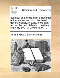 Solitude; Or, the Effects of Occasional Retirement on the Mind, the Heart, General Society, in Exile, in Old Age; And on the Bed of Death. ... Written Originally by J. G. Zimmerman. ...