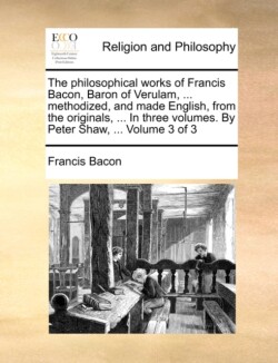philosophical works of Francis Bacon, Baron of Verulam, ... methodized, and made English, from the originals, ... In three volumes. By Peter Shaw, ... Volume 3 of 3
