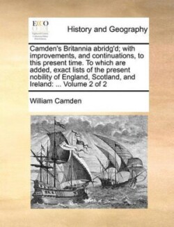 Camden's Britannia abridg'd; with improvements, and continuations, to this present time. To which are added, exact lists of the present nobility of England, Scotland, and Ireland