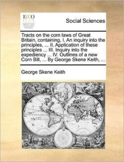 Tracts on the Corn Laws of Great Britain, Containing, I. an Inquiry Into the Principles, ... II. Application of These Principles ... III. Inquiry Into the Expediency ... IV. Outlines of a New Corn Bill, ... by George Skene Keith, ...