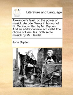 Alexander's Feast Or, the Power of Musick. an Ode. Wrote in Honour of St. Cecilia, Written by Mr. Dryden. and an Additional New ACT, Call'd the Choice of Hercules. Both Set to Musick by Mr. Handel.