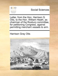 Letter, from the Hon. Harrison G. Otis, to the Hon. William Heath, as Chairman of the Roxbury Committee, for Petitioning Congress, Against Permitting Merchant Vessels to Arm.