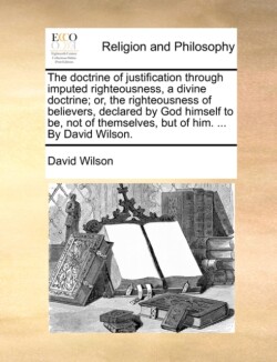 Doctrine of Justification Through Imputed Righteousness, a Divine Doctrine; Or, the Righteousness of Believers, Declared by God Himself to Be, Not of Themselves, But of Him. ... by David Wilson.