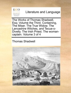 Works of Thomas Shadwell, Esq; Volume the Third. Containing, the Miser. the True Widow. the Lancashire Witches, and Tecue-O-Divelly. the Irish Priest. the Woman-Captain. Volume 3 of 4