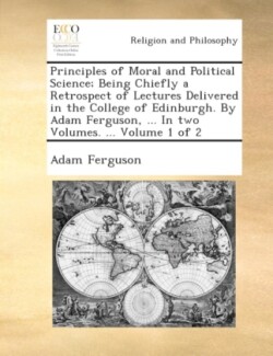 Principles of Moral and Political Science; Being Chiefly a Retrospect of Lectures Delivered in the College of Edinburgh. by Adam Ferguson, ... in Two Volumes. ... Volume 1 of 2