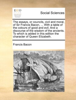 Essays, or Councils, Civil and Moral, of Sir Francis Bacon, ... with a Table of the Colours of Good and Evil. and a Discourse of the Wisdom of the Ancients. to Which Is Added in This Edition the Character of Queen Elizabeth.