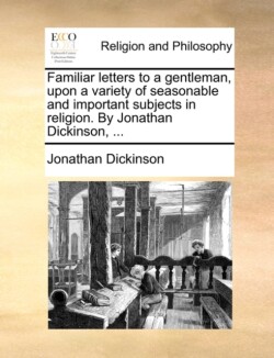 Familiar Letters to a Gentleman, Upon a Variety of Seasonable and Important Subjects in Religion. by Jonathan Dickinson, ...