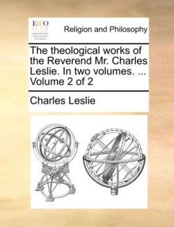 theological works of the Reverend Mr. Charles Leslie. In two volumes. ... Volume 2 of 2