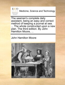 Seaman's Complete Daily Assistant, Being an Easy and Correct Method of Keeping a Journal at Sea. ... the Whole Constructed Upon a New Plan. the Third Edition. by John Hamilton Moore, ...