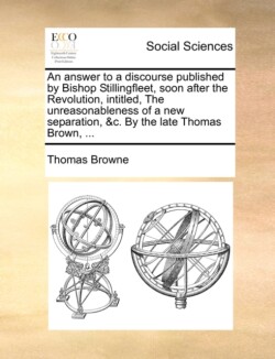 Answer to a Discourse Published by Bishop Stillingfleet, Soon After the Revolution, Intitled, the Unreasonableness of a New Separation, &C. by the Late Thomas Brown, ...