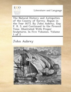 Natural History and Antiquities of the County of Surrey. Begun in the Year 1673, by John Aubrey, Esq; F. R. S. and Continued to the Present Time. Illustrated with Proper Sculptures. in Five Volumes. Volume 1 of 5