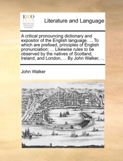 critical pronouncing dictionary and expositor of the English language. ... To which are prefixed, principles of English pronunciation; ... Likewise rules to be observed by the natives of Scotland, Ireland, and London, ... By John Walker, ...