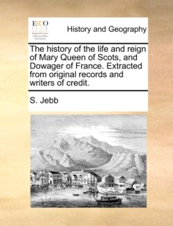 History of the Life and Reign of Mary Queen of Scots, and Dowager of France. Extracted from Original Records and Writers of Credit.