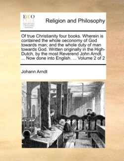 Of true Christianity four books. Wherein is contained the whole oeconomy of God towards man; and the whole duty of man towards God. Written originally in the High-Dutch, by the most Reverend John Arndt, ... Now done into English. ... Volume 2 of 2