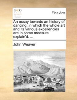Essay Towards an History of Dancing, in Which the Whole Art and Its Various Excellencies Are in Some Measure Explain'd. ...