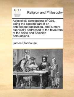 Apostolical Conceptions of God, Being the Second Part of an Antecedent Publication, and Is More Especially Addressed to the Favourers of the Arian and Socinian Persuasions.