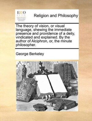 Theory of Vision, or Visual Language, Shewing the Immediate Presence and Providence of a Deity, Vindicated and Explained. by the Author of Alciphron, Or, the Minute Philosopher.