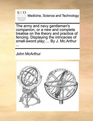 Army and Navy Gentleman's Companion, or a New and Complete Treatise on the Theory and Practice of Fencing. Displaying the Intricacies of Small-Sword Play; ... by J. MC.Arthur ...
