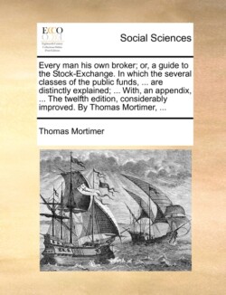 Every Man His Own Broker; Or, a Guide to the Stock-Exchange. in Which the Several Classes of the Public Funds, ... Are Distinctly Explained; ... With, an Appendix, ... the Twelfth Edition, Considerably Improved. by Thomas Mortimer, ...