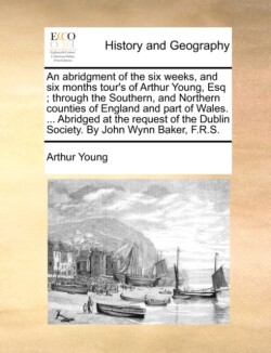 Abridgment of the Six Weeks, and Six Months Tour's of Arthur Young, Esq; Through the Southern, and Northern Counties of England and Part of Wales. ... Abridged at the Request of the Dublin Society. by John Wynn Baker, F.R.S.