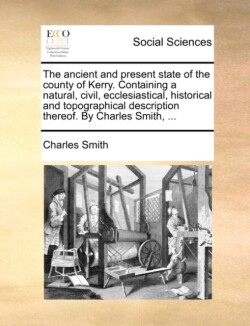 Ancient and Present State of the County of Kerry. Containing a Natural, Civil, Ecclesiastical, Historical and Topographical Description Thereof. by Charles Smith, ...