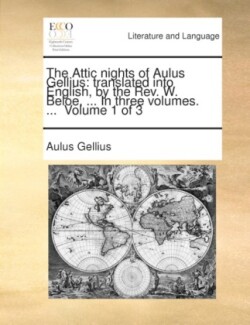 The Attic nights of Aulus Gellius: translated into English, by the Rev. W. Beloe, ... In three volumes. ... Volume 1 of 3 Translated Into English, by the REV. W. Beloe, ... in Three Volumes. ... Volume 1 of 3