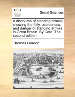 discourse of standing armies; shewing the folly, uselesness, and danger of standing armies in Great Britain. By Cato. The second edition.