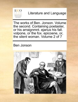 works of Ben. Jonson. Volume the second. Containing poetaster, or his arraignmnt. ejanus his fall. volpone, or the fox. epicoene, or, the silent woman. Volume 2 of 7